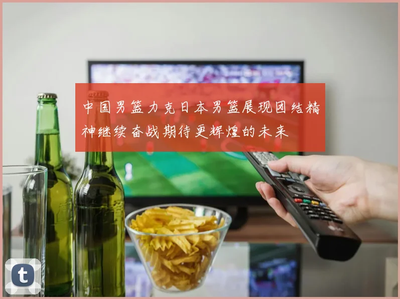 中国男篮力克日本男篮展现团结精神继续奋战期待更辉煌的未来
