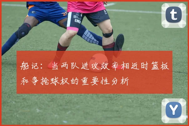 船记：当两队进攻效率相近时篮板和争抢球权的重要性分析