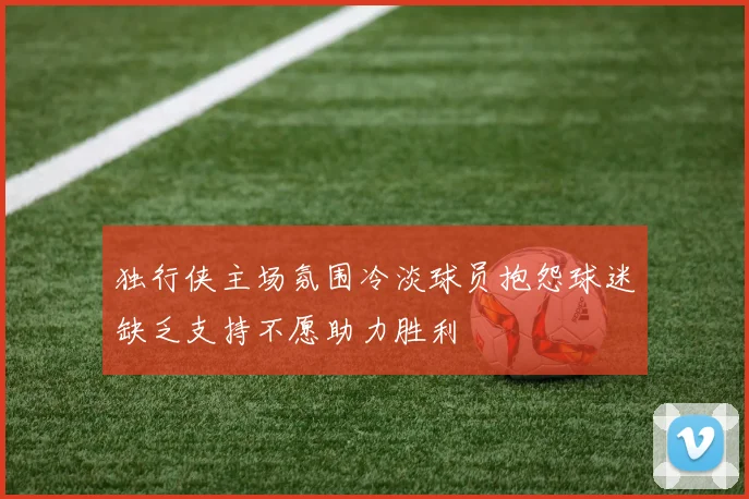 独行侠主场氛围冷淡球员抱怨球迷缺乏支持不愿助力胜利