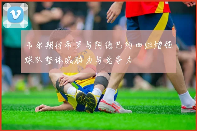 韦尔期待希罗与阿德巴约回归增强球队整体威胁力与竞争力