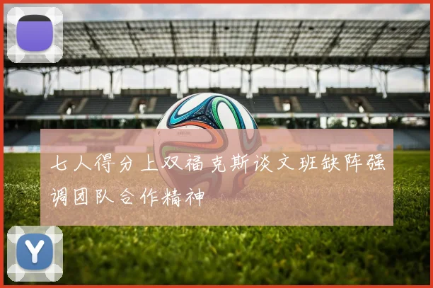 七人得分上双福克斯谈文班缺阵强调团队合作精神