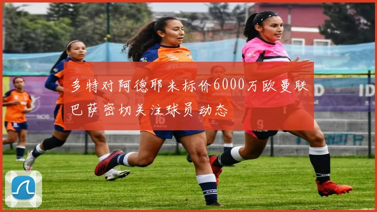 多特对阿德耶米标价6000万欧曼联巴萨密切关注球员动态