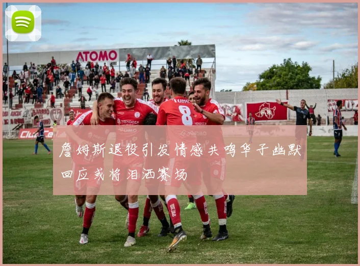 詹姆斯退役引发情感共鸣华子幽默回应或将泪洒赛场