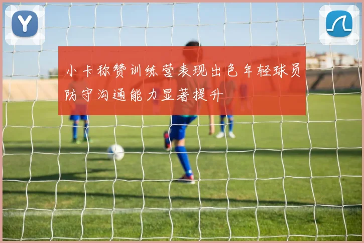 小卡称赞训练营表现出色年轻球员防守沟通能力显著提升