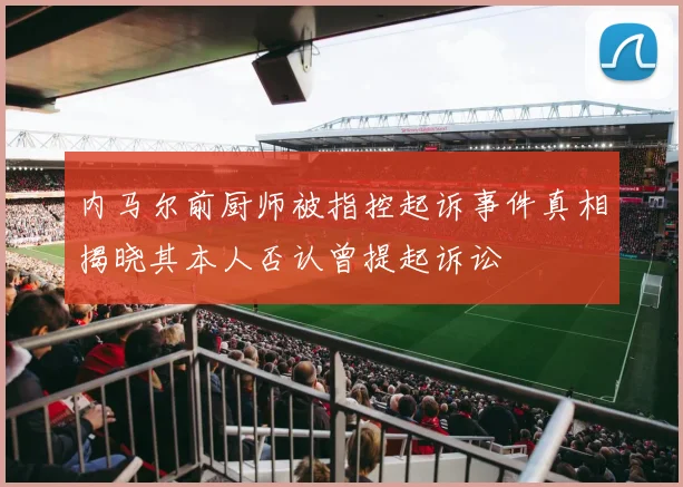 内马尔前厨师被指控起诉事件真相揭晓其本人否认曾提起诉讼