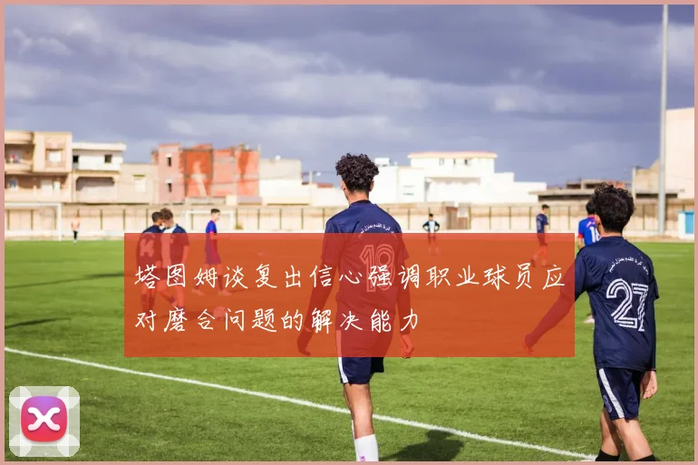 塔图姆谈复出信心强调职业球员应对磨合问题的解决能力
