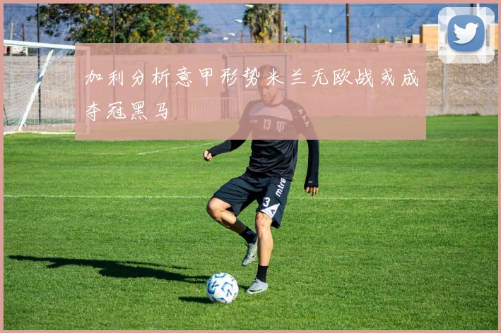 加利分析意甲形势米兰无欧战或成夺冠黑马