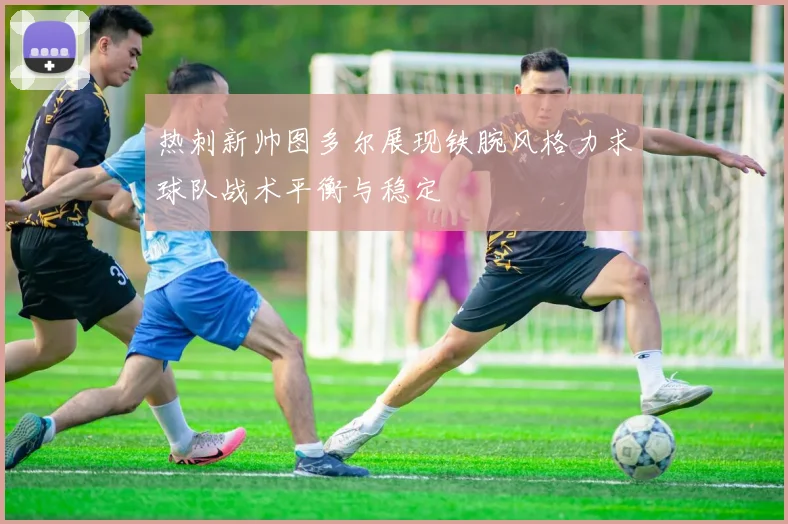 热刺新帅图多尔展现铁腕风格力求球队战术平衡与稳定