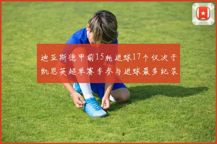 迪亚斯德甲前15轮进球17个仅次于凯恩英超单赛季参与进球最多纪录为18个