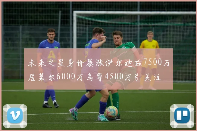 未来之星身价暴涨伊尔迪兹7500万居莱尔6000万乌尊4500万引关注