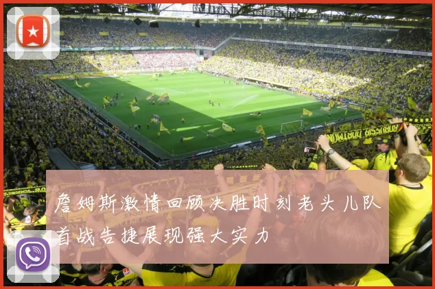 詹姆斯激情回顾决胜时刻老头儿队首战告捷展现强大实力