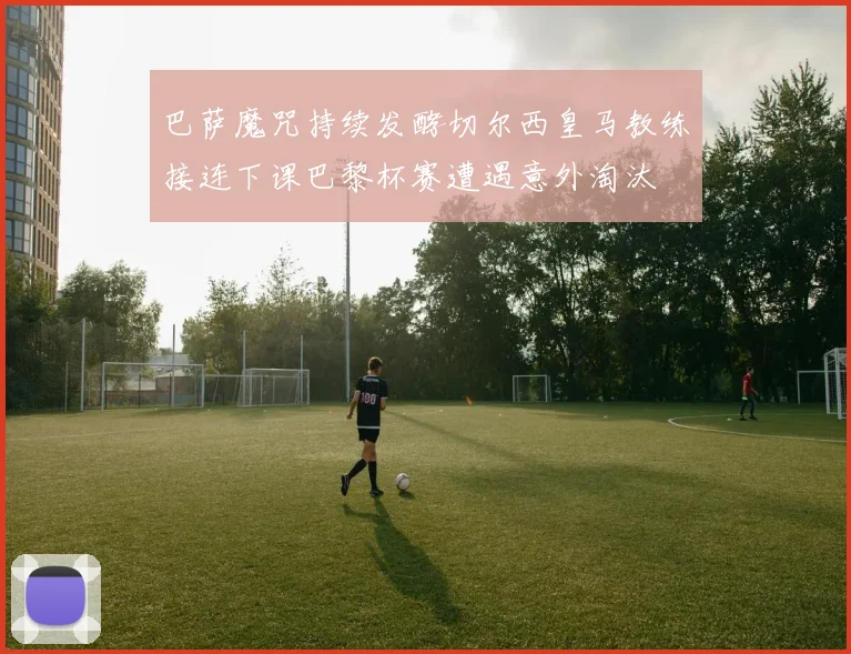 巴萨魔咒持续发酵切尔西皇马教练接连下课巴黎杯赛遭遇意外淘汰