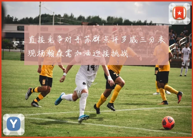 直接竞争对手苏群点评罗威三分表现杨瀚森需加油迎接挑战