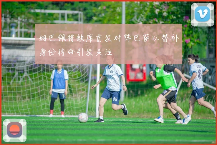 姆巴佩将缺席首发对阵巴萨以替补身份待命引发关注