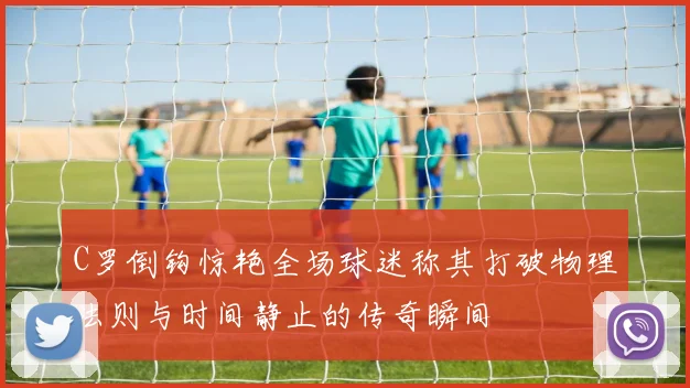 C罗倒钩惊艳全场球迷称其打破物理法则与时间静止的传奇瞬间