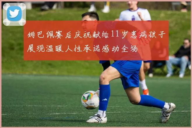 姆巴佩赛后庆祝献给11岁患病孩子展现温暖人性承诺感动全场