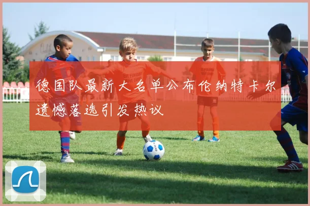 德国队最新大名单公布伦纳特卡尔遗憾落选引发热议