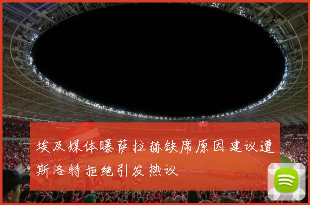 埃及媒体曝萨拉赫缺席原因建议遭斯洛特拒绝引发热议