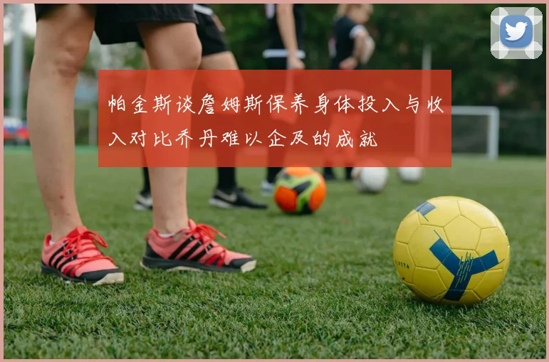 帕金斯谈詹姆斯保养身体投入与收入对比乔丹难以企及的成就